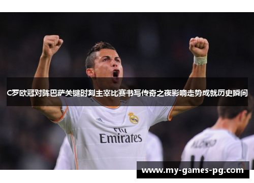 C罗欧冠对阵巴萨关键时刻主宰比赛书写传奇之夜影响走势成就历史瞬间