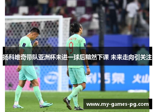 扬科维奇带队亚洲杯未进一球后黯然下课 未来走向引关注
